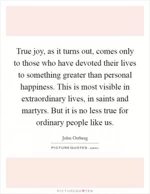 True joy, as it turns out, comes only to those who have devoted their lives to something greater than personal happiness. This is most visible in extraordinary lives, in saints and martyrs. But it is no less true for ordinary people like us Picture Quote #1