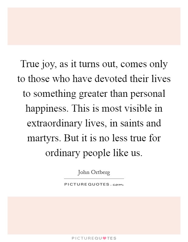 True joy, as it turns out, comes only to those who have devoted their lives to something greater than personal happiness. This is most visible in extraordinary lives, in saints and martyrs. But it is no less true for ordinary people like us. Picture Quote #1