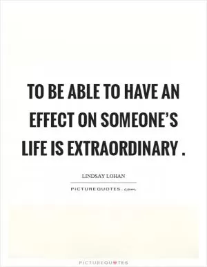 To be able to have an effect on someone’s life is extraordinary  Picture Quote #1