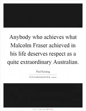 Anybody who achieves what Malcolm Fraser achieved in his life deserves respect as a quite extraordinary Australian Picture Quote #1