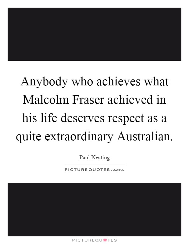 Anybody who achieves what Malcolm Fraser achieved in his life deserves respect as a quite extraordinary Australian. Picture Quote #1