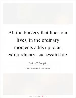 All the bravery that lines our lives, in the ordinary moments adds up to an extraordinary, successful life Picture Quote #1