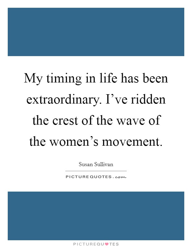 My timing in life has been extraordinary. I've ridden the crest of the wave of the women's movement. Picture Quote #1