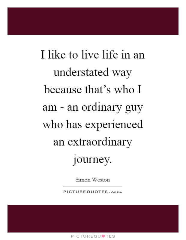 I like to live life in an understated way because that's who I am - an ordinary guy who has experienced an extraordinary journey. Picture Quote #1