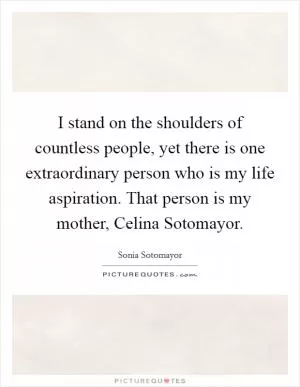 I stand on the shoulders of countless people, yet there is one extraordinary person who is my life aspiration. That person is my mother, Celina Sotomayor Picture Quote #1