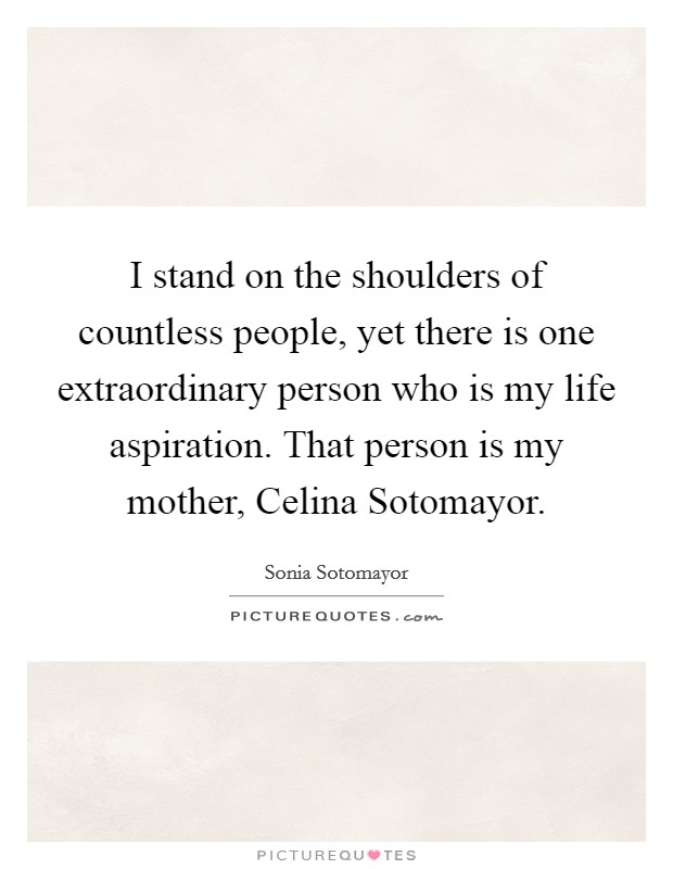 I stand on the shoulders of countless people, yet there is one extraordinary person who is my life aspiration. That person is my mother, Celina Sotomayor. Picture Quote #1