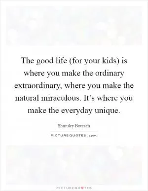The good life (for your kids) is where you make the ordinary extraordinary, where you make the natural miraculous. It’s where you make the everyday unique Picture Quote #1