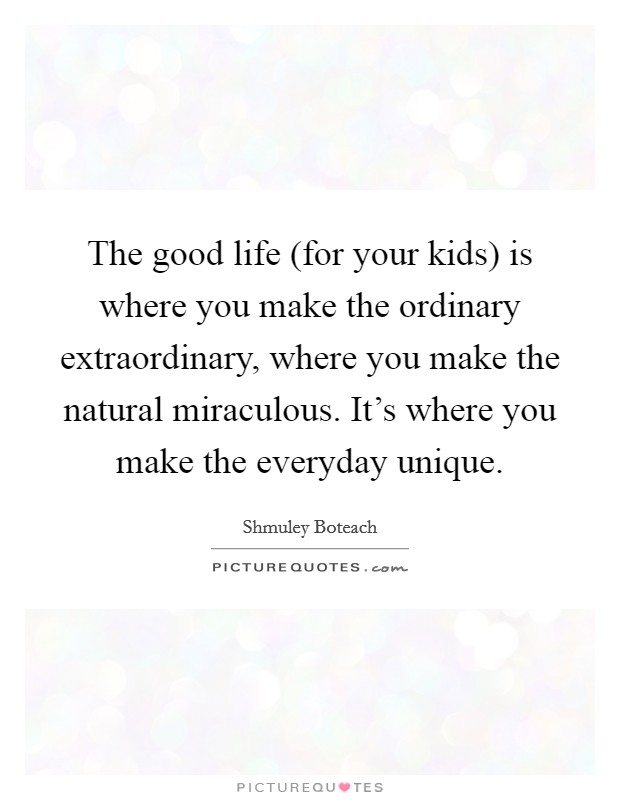 The good life (for your kids) is where you make the ordinary extraordinary, where you make the natural miraculous. It's where you make the everyday unique. Picture Quote #1
