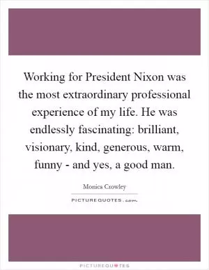 Working for President Nixon was the most extraordinary professional experience of my life. He was endlessly fascinating: brilliant, visionary, kind, generous, warm, funny - and yes, a good man Picture Quote #1