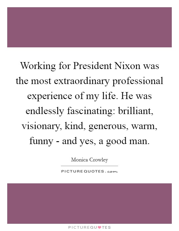 Working for President Nixon was the most extraordinary professional experience of my life. He was endlessly fascinating: brilliant, visionary, kind, generous, warm, funny - and yes, a good man. Picture Quote #1