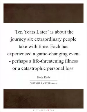 ‘Ten Years Later’ is about the journey six extraordinary people take with time. Each has experienced a game-changing event - perhaps a life-threatening illness or a catastrophic personal loss Picture Quote #1