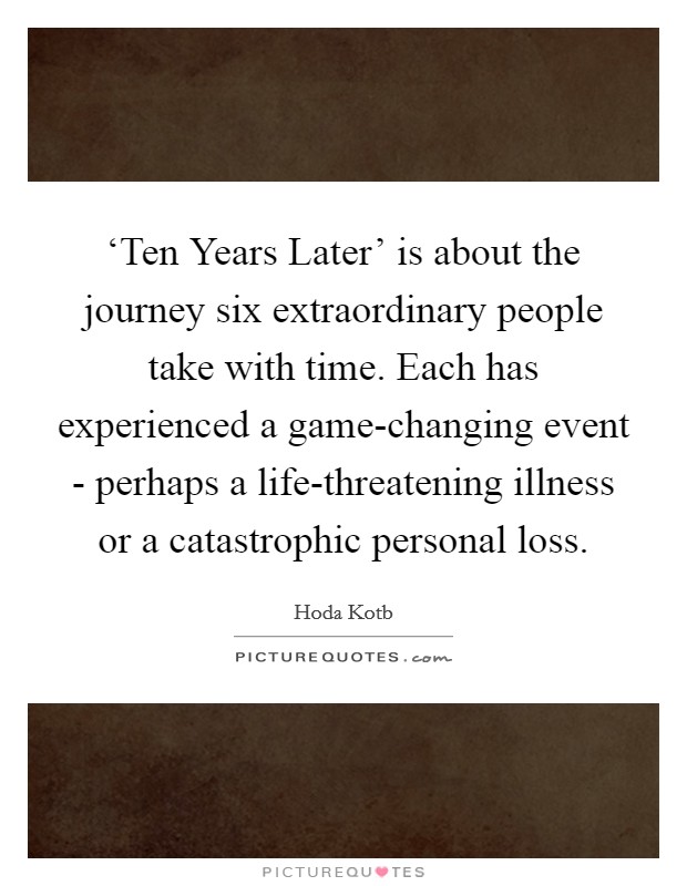 ‘Ten Years Later' is about the journey six extraordinary people take with time. Each has experienced a game-changing event - perhaps a life-threatening illness or a catastrophic personal loss. Picture Quote #1