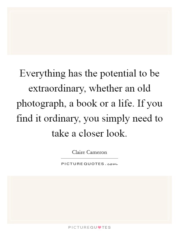 Everything has the potential to be extraordinary, whether an old photograph, a book or a life. If you find it ordinary, you simply need to take a closer look. Picture Quote #1