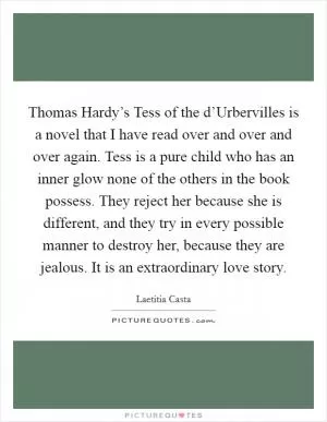 Thomas Hardy’s Tess of the d’Urbervilles is a novel that I have read over and over and over again. Tess is a pure child who has an inner glow none of the others in the book possess. They reject her because she is different, and they try in every possible manner to destroy her, because they are jealous. It is an extraordinary love story Picture Quote #1