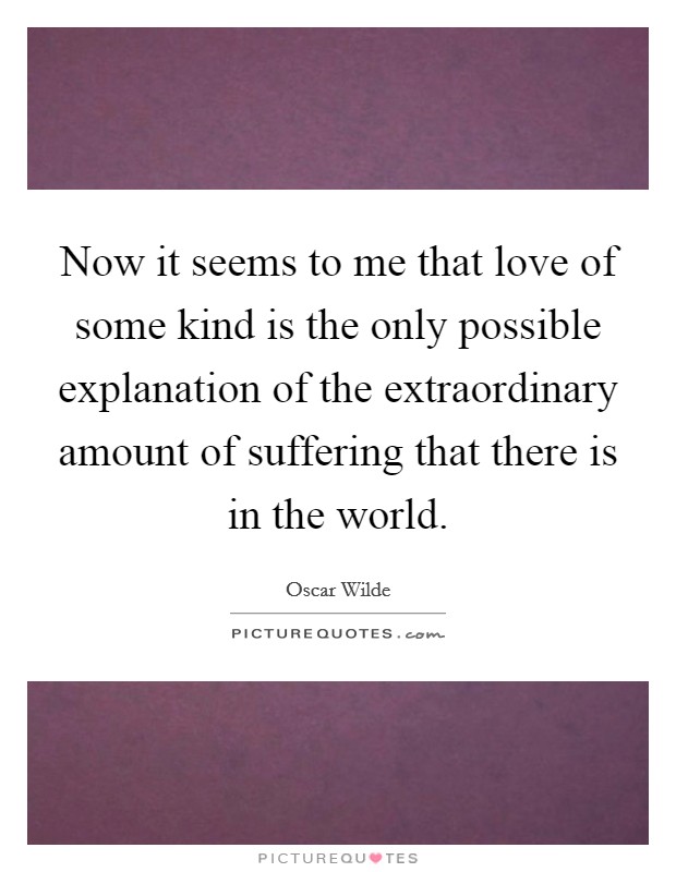 Now it seems to me that love of some kind is the only possible explanation of the extraordinary amount of suffering that there is in the world. Picture Quote #1
