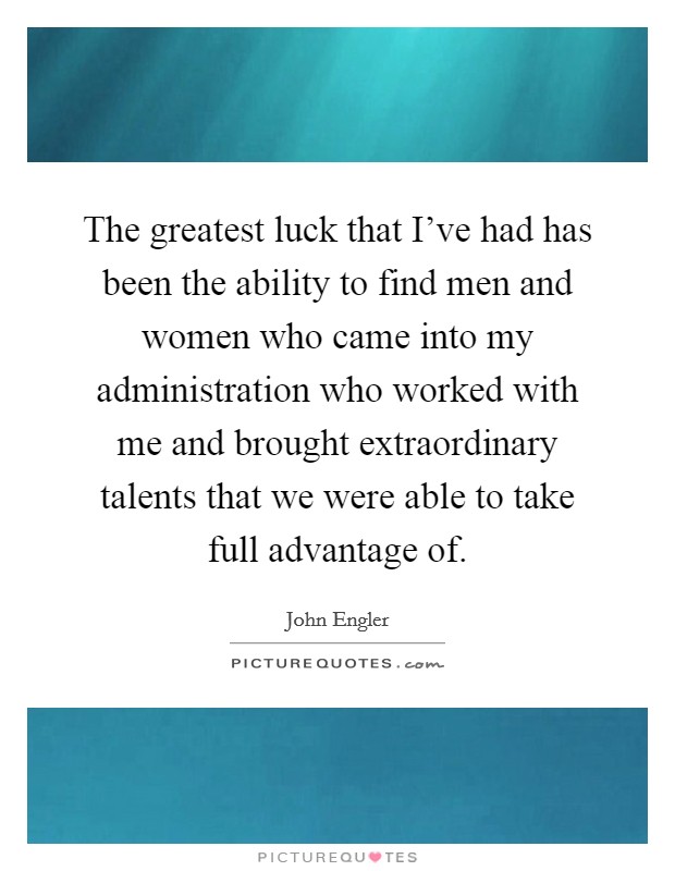 The greatest luck that I've had has been the ability to find men and women who came into my administration who worked with me and brought extraordinary talents that we were able to take full advantage of. Picture Quote #1