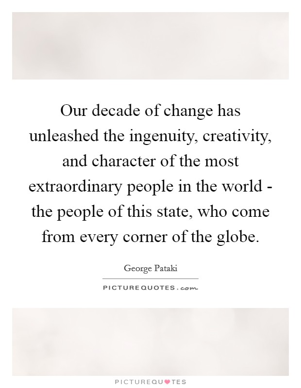 Our decade of change has unleashed the ingenuity, creativity, and character of the most extraordinary people in the world - the people of this state, who come from every corner of the globe. Picture Quote #1