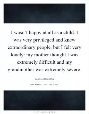 I wasn’t happy at all as a child. I was very privileged and knew extraordinary people, but I felt very lonely: my mother thought I was extremely difficult and my grandmother was extremely severe Picture Quote #1