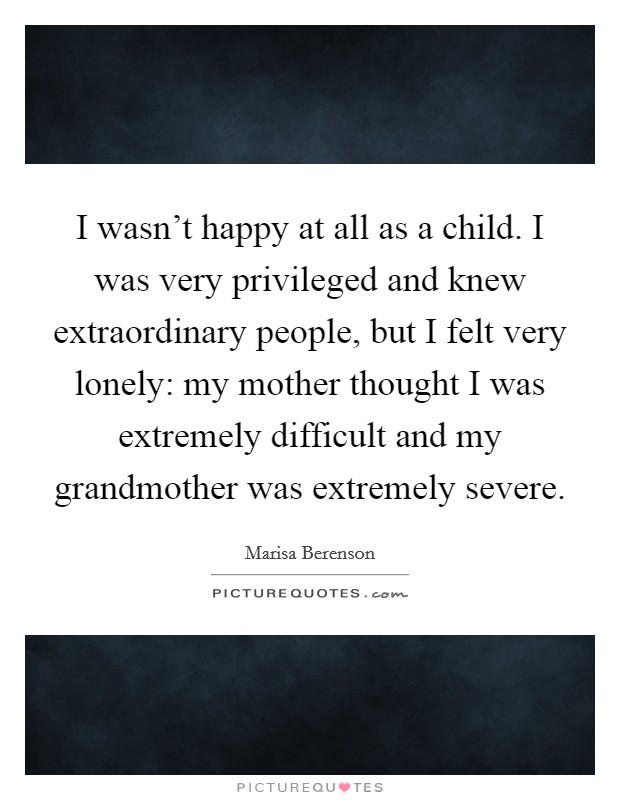 I wasn't happy at all as a child. I was very privileged and knew extraordinary people, but I felt very lonely: my mother thought I was extremely difficult and my grandmother was extremely severe. Picture Quote #1