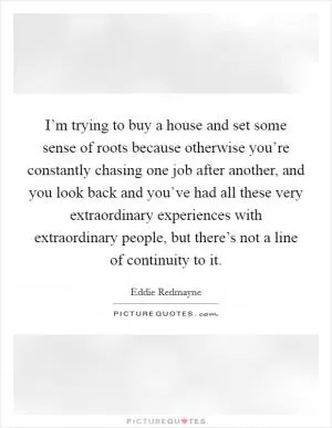 I’m trying to buy a house and set some sense of roots because otherwise you’re constantly chasing one job after another, and you look back and you’ve had all these very extraordinary experiences with extraordinary people, but there’s not a line of continuity to it Picture Quote #1