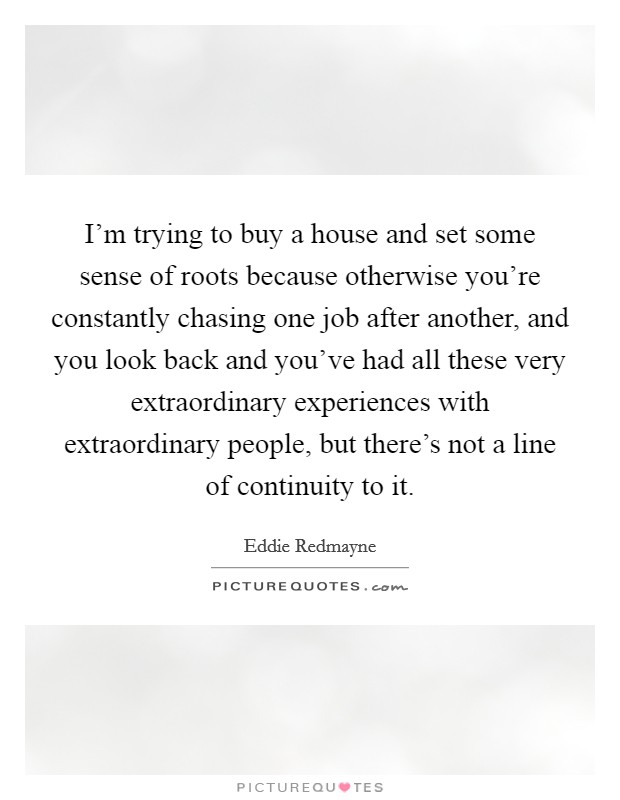 I'm trying to buy a house and set some sense of roots because otherwise you're constantly chasing one job after another, and you look back and you've had all these very extraordinary experiences with extraordinary people, but there's not a line of continuity to it. Picture Quote #1