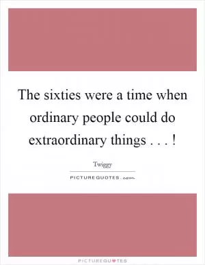 The sixties were a time when ordinary people could do extraordinary things . . . ! Picture Quote #1