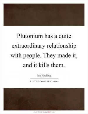 Plutonium has a quite extraordinary relationship with people. They made it, and it kills them Picture Quote #1