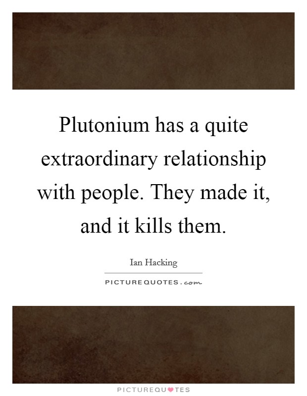 Plutonium has a quite extraordinary relationship with people. They made it, and it kills them. Picture Quote #1