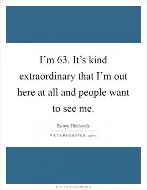 I’m 63. It’s kind extraordinary that I’m out here at all and people want to see me Picture Quote #1