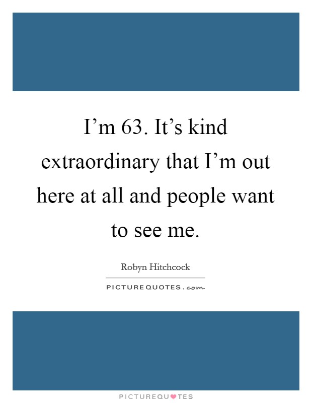 I'm 63. It's kind extraordinary that I'm out here at all and people want to see me. Picture Quote #1