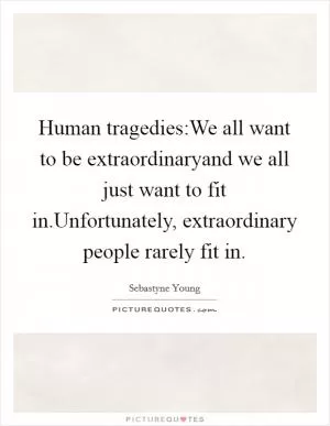 Human tragedies:We all want to be extraordinaryand we all just want to fit in.Unfortunately, extraordinary people rarely fit in Picture Quote #1