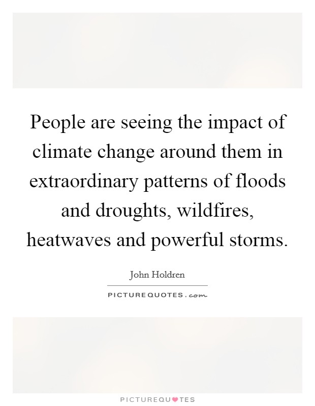 People are seeing the impact of climate change around them in extraordinary patterns of floods and droughts, wildfires, heatwaves and powerful storms. Picture Quote #1