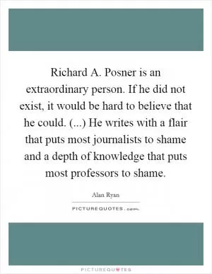 Richard A. Posner is an extraordinary person. If he did not exist, it would be hard to believe that he could. (...) He writes with a flair that puts most journalists to shame and a depth of knowledge that puts most professors to shame Picture Quote #1