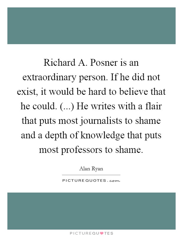 Richard A. Posner is an extraordinary person. If he did not exist, it would be hard to believe that he could. (...) He writes with a flair that puts most journalists to shame and a depth of knowledge that puts most professors to shame. Picture Quote #1