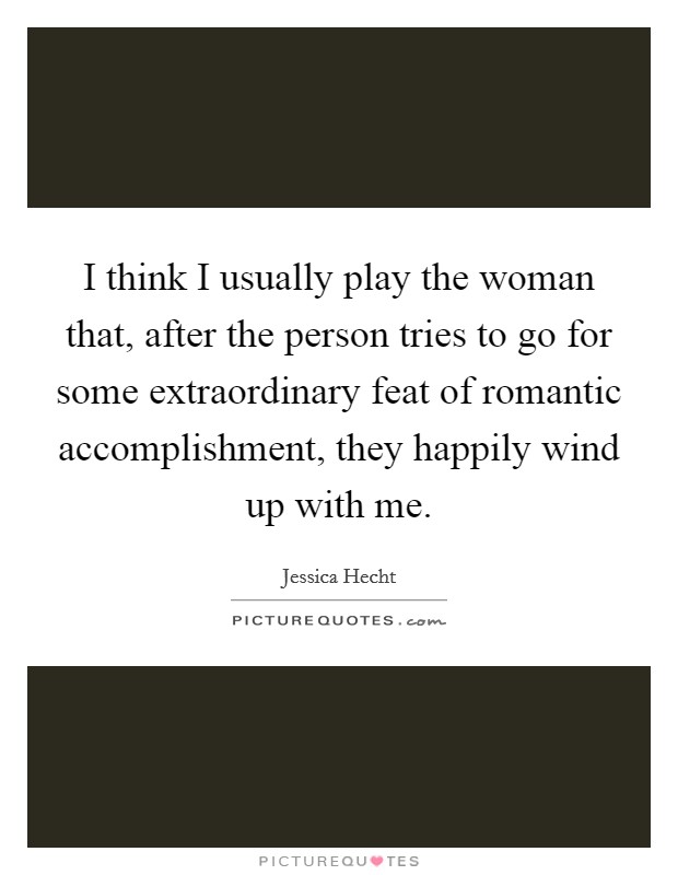 I think I usually play the woman that, after the person tries to go for some extraordinary feat of romantic accomplishment, they happily wind up with me. Picture Quote #1