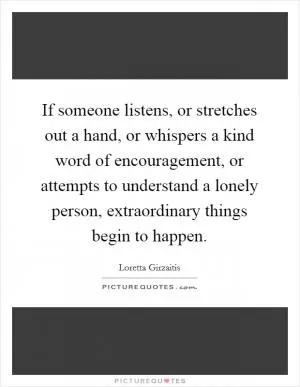 If someone listens, or stretches out a hand, or whispers a kind word of encouragement, or attempts to understand a lonely person, extraordinary things begin to happen Picture Quote #1