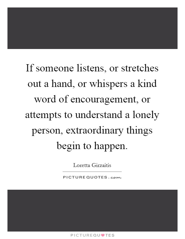 If someone listens, or stretches out a hand, or whispers a kind word of encouragement, or attempts to understand a lonely person, extraordinary things begin to happen. Picture Quote #1