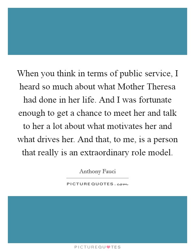 When you think in terms of public service, I heard so much about what Mother Theresa had done in her life. And I was fortunate enough to get a chance to meet her and talk to her a lot about what motivates her and what drives her. And that, to me, is a person that really is an extraordinary role model. Picture Quote #1