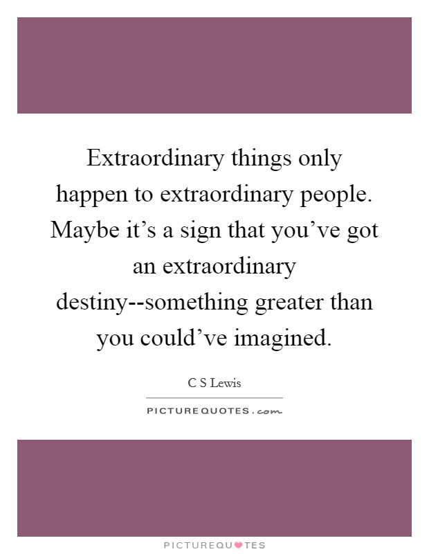 Extraordinary things only happen to extraordinary people. Maybe it's a sign that you've got an extraordinary destiny--something greater than you could've imagined. Picture Quote #1