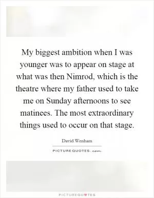 My biggest ambition when I was younger was to appear on stage at what was then Nimrod, which is the theatre where my father used to take me on Sunday afternoons to see matinees. The most extraordinary things used to occur on that stage Picture Quote #1