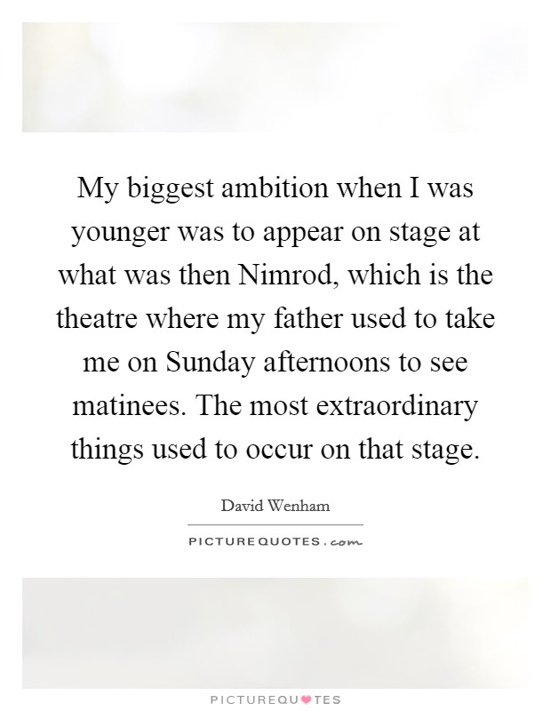My biggest ambition when I was younger was to appear on stage at what was then Nimrod, which is the theatre where my father used to take me on Sunday afternoons to see matinees. The most extraordinary things used to occur on that stage. Picture Quote #1