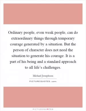 Ordinary people, even weak people, can do extraordinary things through temporary courage generated by a situation. But the person of character does not need the situation to generate his courage. It is a part of his being and a standard approach to all life’s challenges Picture Quote #1