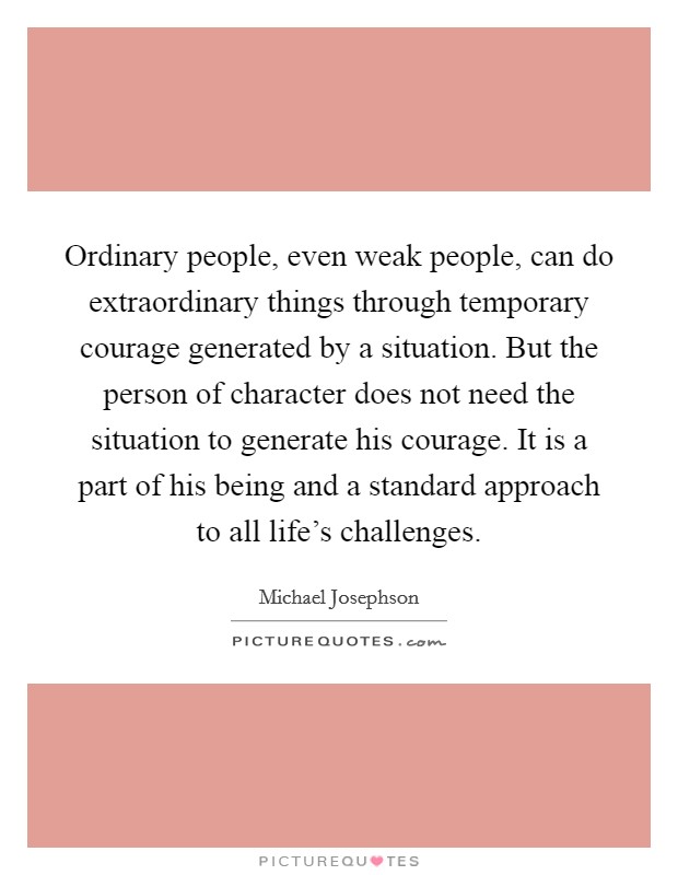 Ordinary people, even weak people, can do extraordinary things through temporary courage generated by a situation. But the person of character does not need the situation to generate his courage. It is a part of his being and a standard approach to all life's challenges. Picture Quote #1