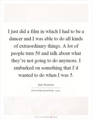 I just did a film in which I had to be a dancer and I was able to do all kinds of extraordinary things. A lot of people turn 50 and talk about what they’re not going to do anymore. I embarked on something that I’d wanted to do when I was 5 Picture Quote #1