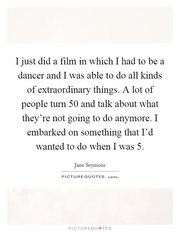 I just did a film in which I had to be a dancer and I was able to do all kinds of extraordinary things. A lot of people turn 50 and talk about what they're not going to do anymore. I embarked on something that I'd wanted to do when I was 5. Picture Quote #1