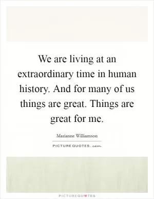 We are living at an extraordinary time in human history. And for many of us things are great. Things are great for me Picture Quote #1