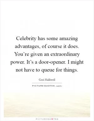 Celebrity has some amazing advantages, of course it does. You’re given an extraordinary power. It’s a door-opener. I might not have to queue for things Picture Quote #1