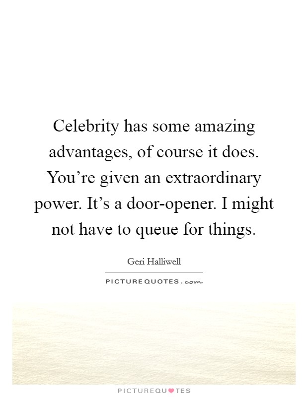 Celebrity has some amazing advantages, of course it does. You're given an extraordinary power. It's a door-opener. I might not have to queue for things. Picture Quote #1