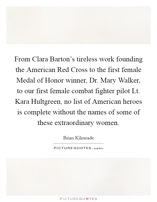 From Clara Barton's tireless work founding the American Red Cross to the first female Medal of Honor winner, Dr. Mary Walker, to our first female combat fighter pilot Lt. Kara Hultgreen, no list of American heroes is complete without the names of some of these extraordinary women. Picture Quote #1