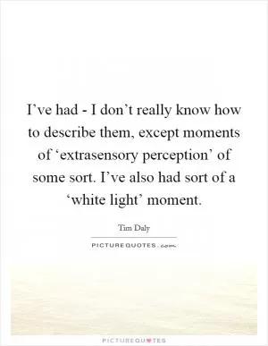 I’ve had - I don’t really know how to describe them, except moments of ‘extrasensory perception’ of some sort. I’ve also had sort of a ‘white light’ moment Picture Quote #1